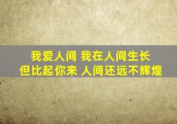 我爱人间 我在人间生长 但比起你来 人间还远不辉煌